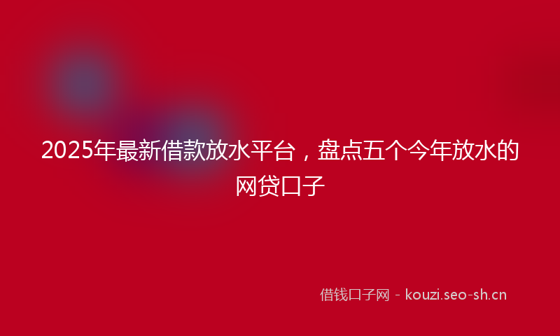 2025年最新借款放水平台，盘点五个今年放水的网贷口子