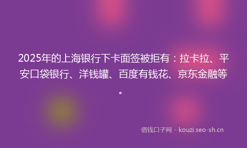 2025年的上海银行下卡面签被拒有：拉卡拉、平安口袋银行、洋钱罐、百度有钱花、京东金融等。