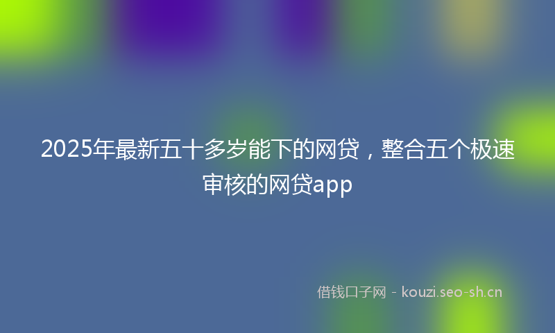 2025年最新五十多岁能下的网贷，整合五个极速审核的网贷app