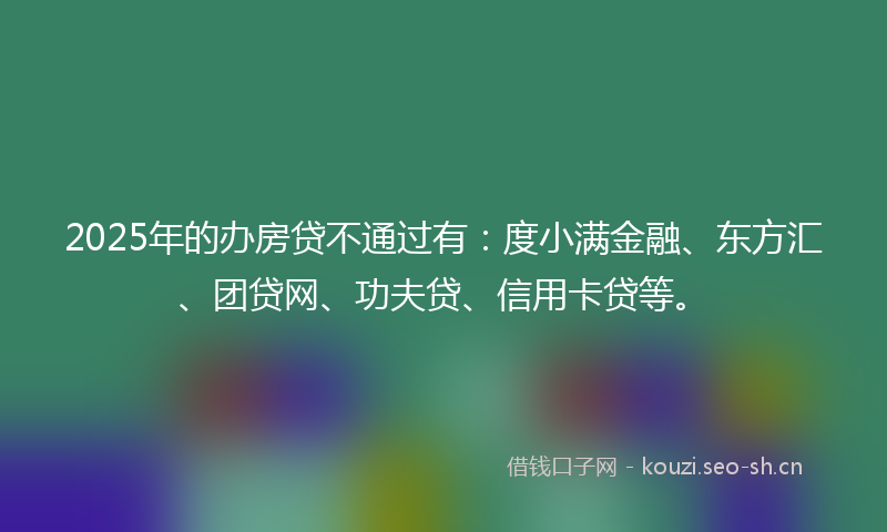 2025年的办房贷不通过有：度小满金融、东方汇、团贷网、功夫贷、信用卡贷等。
