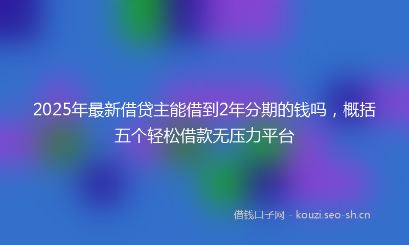 2025年最新借贷主能借到2年分期的钱吗，概括五个轻松借款无压力平台