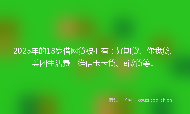 2025年的18岁借网贷被拒有：好期贷、你我贷、美团生活费、维信卡卡贷、e微贷等。