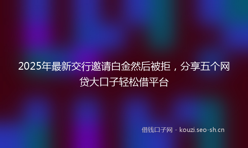 2025年最新交行邀请白金然后被拒，分享五个网贷大口子轻松借平台