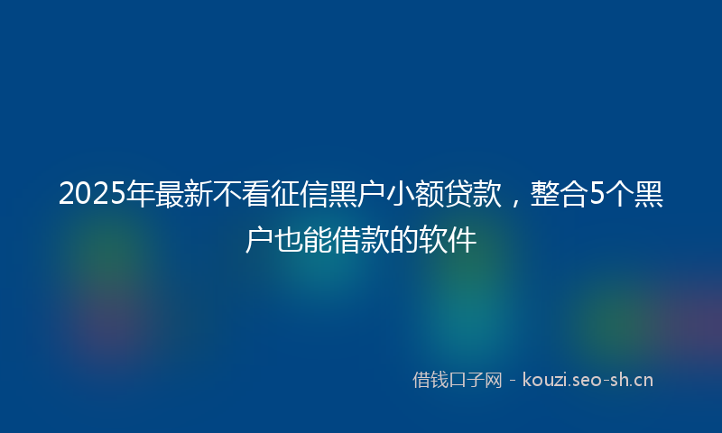 2025年最新不看征信黑户小额贷款，整合5个黑户也能借款的软件