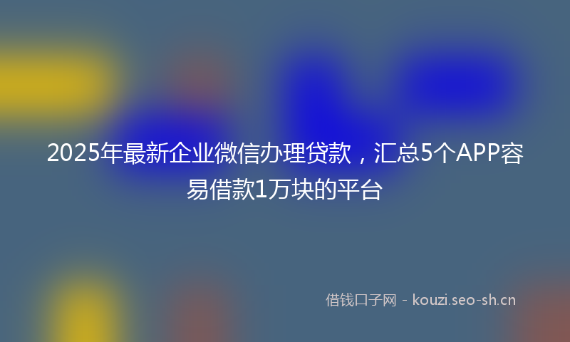 2025年最新企业微信办理贷款，汇总5个APP容易借款1万块的平台