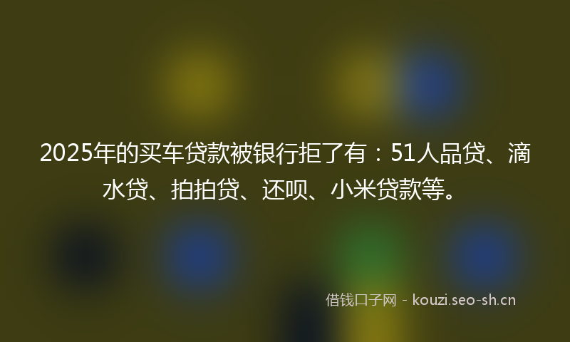 2025年的买车贷款被银行拒了有：51人品贷、滴水贷、拍拍贷、还呗、小米贷款等。