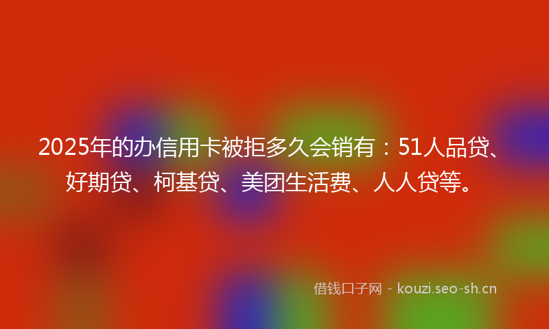 2025年的办信用卡被拒多久会销有：51人品贷、好期贷、柯基贷、美团生活费、人人贷等。