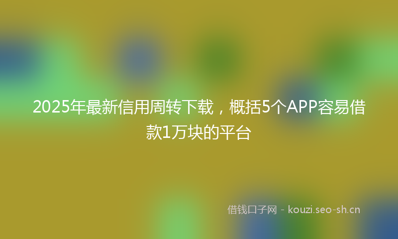 2025年最新信用周转下载，概括5个APP容易借款1万块的平台