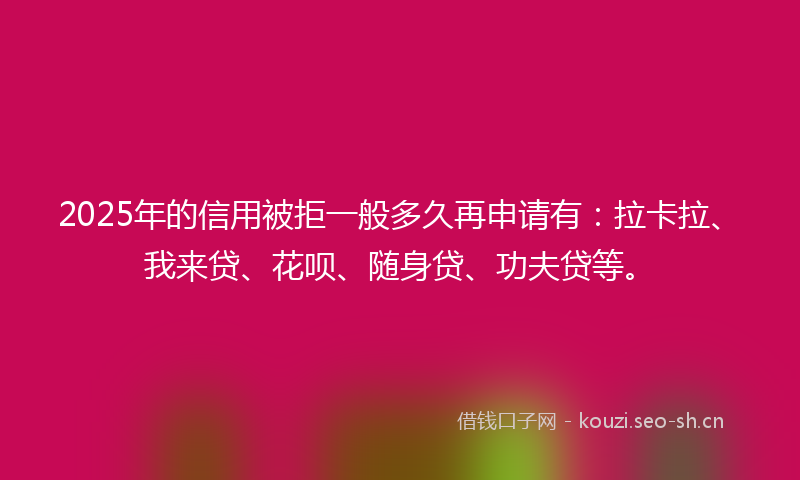 2025年的信用被拒一般多久再申请有：拉卡拉、我来贷、花呗、随身贷、功夫贷等。