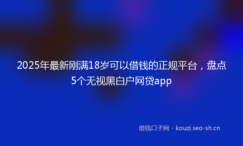 2025年最新刚满18岁可以借钱的正规平台,盘点5个无视黑白户网贷app
