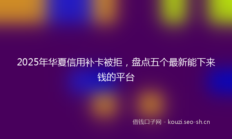 2025年华夏信用补卡被拒，盘点五个最新能下来钱的平台