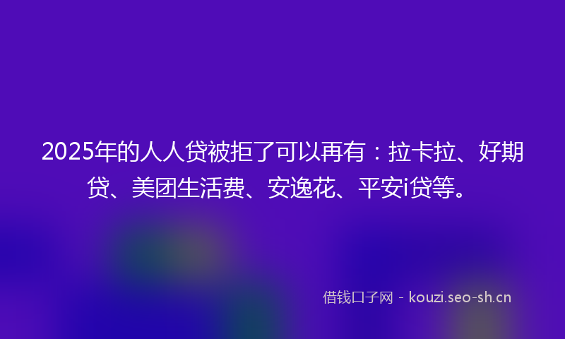 2025年的人人贷被拒了可以再有：拉卡拉、好期贷、美团生活费、安逸花、平安i贷等。
