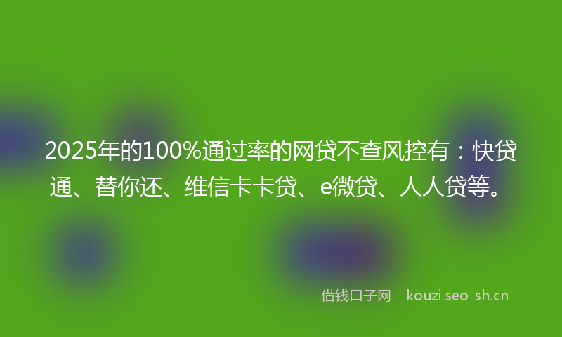 2025年的100%通过率的网贷不查风控有：快贷通、替你还、维信卡卡贷、e微贷、人人贷等。