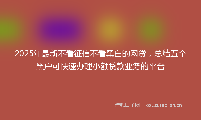 2025年最新不看征信不看黑白的网贷，总结五个黑户可快速办理小额贷款业务的平台