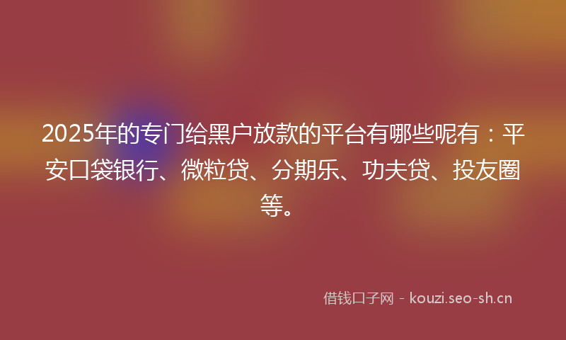 2025年的专门给黑户放款的平台有哪些呢有：平安口袋银行、微粒贷、分期乐、功夫贷、投友圈等。