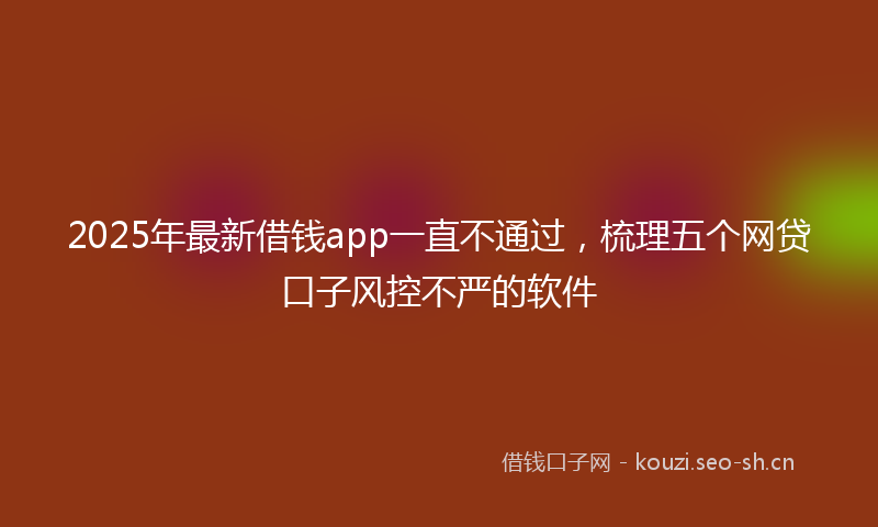 2025年最新借钱app一直不通过，梳理五个网贷口子风控不严的软件