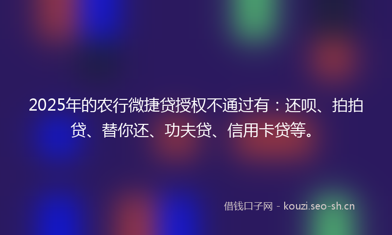2025年的农行微捷贷授权不通过有：还呗、拍拍贷、替你还、功夫贷、信用卡贷等。