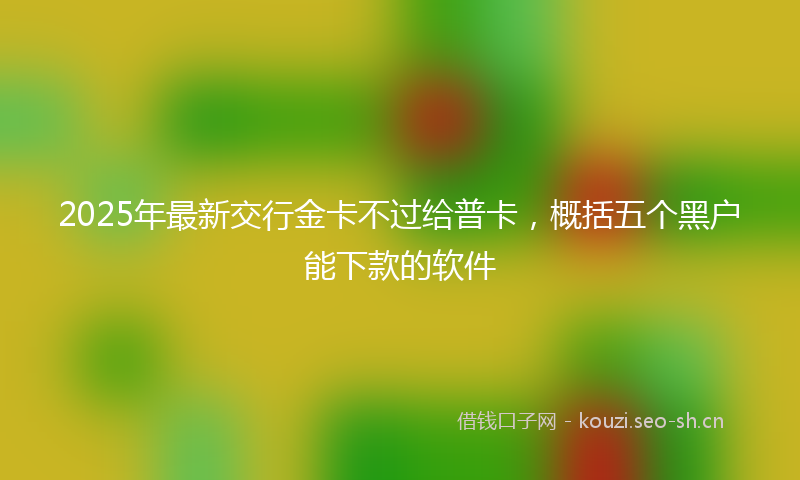 2025年最新交行金卡不过给普卡，概括五个黑户能下款的软件