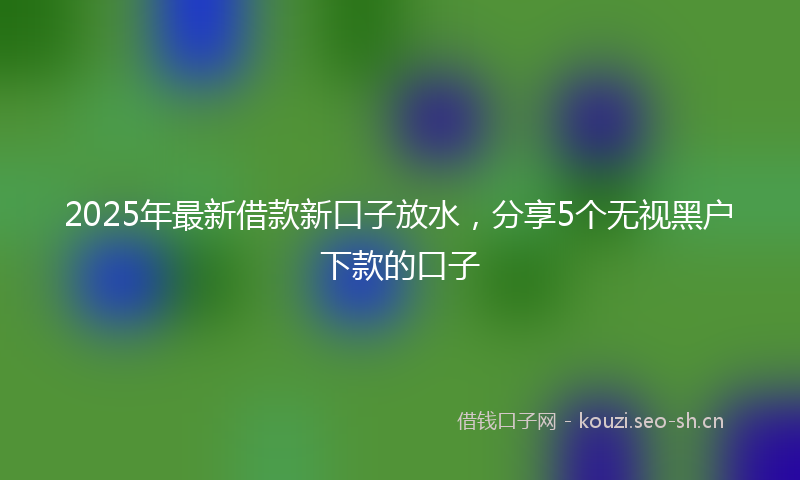 2025年最新借款新口子放水，分享5个无视黑户下款的口子
