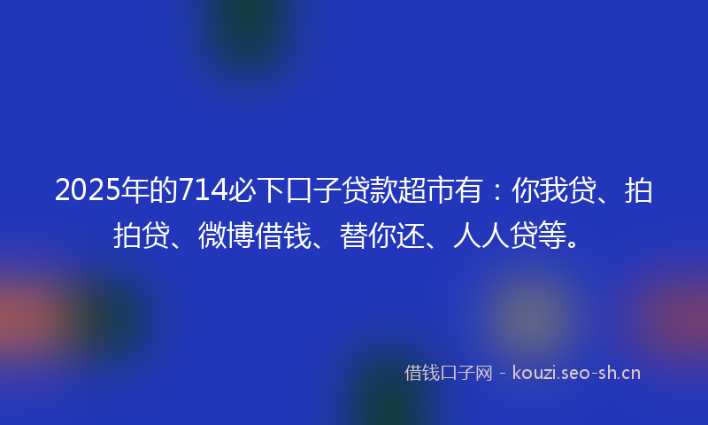 2025年的714必下口子贷款超市有：你我贷、拍拍贷、微博借钱、替你还、人人贷等。
