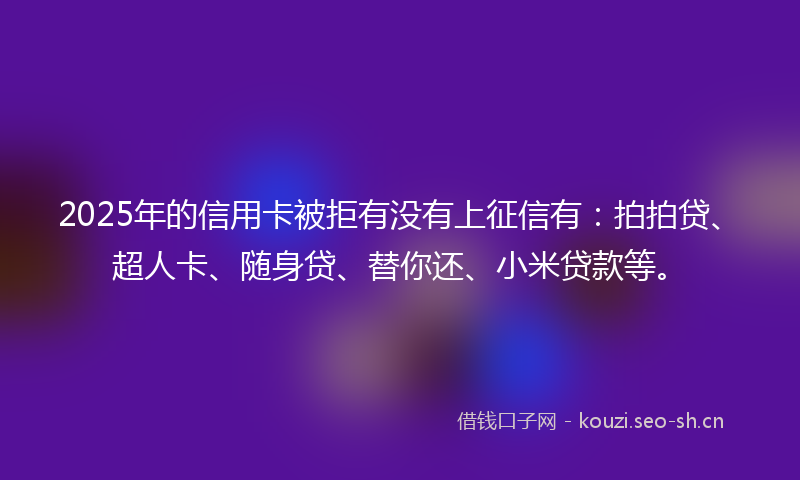 2025年的信用卡被拒有没有上征信有：拍拍贷、超人卡、随身贷、替你还、小米贷款等。