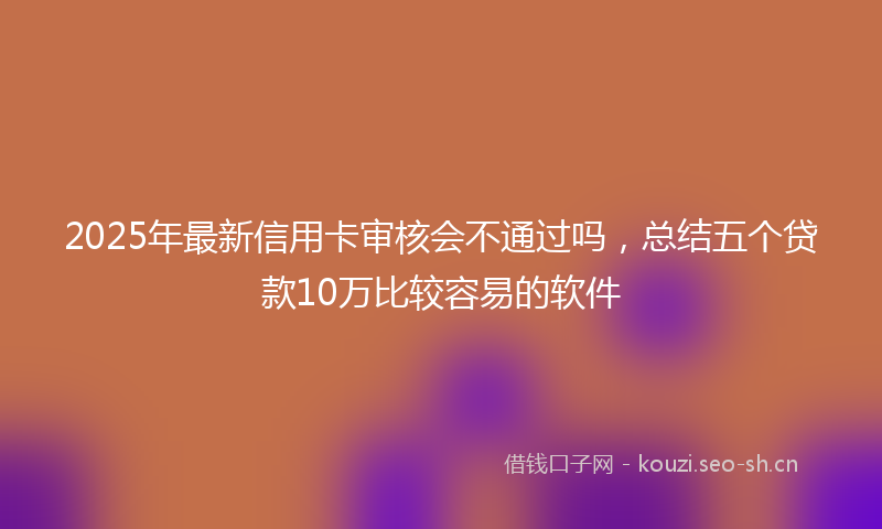 2025年最新信用卡审核会不通过吗，总结五个贷款10万比较容易的软件