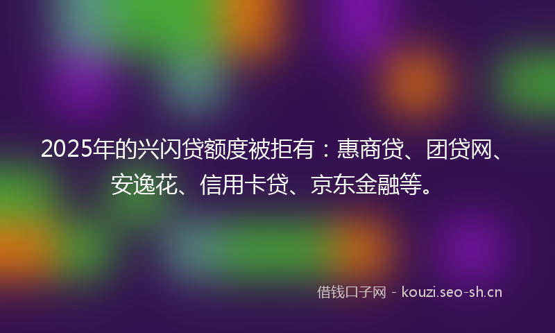 2025年的兴闪贷额度被拒有：惠商贷、团贷网、安逸花、信用卡贷、京东金融等。