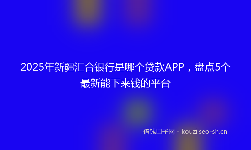 2025年新疆汇合银行是哪个贷款APP，盘点5个最新能下来钱的平台