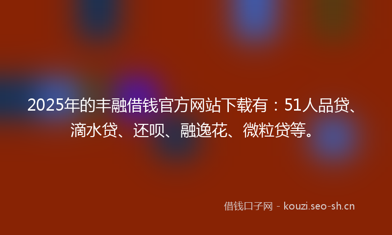 2025年的丰融借钱官方网站下载有：51人品贷、滴水贷、还呗、融逸花、微粒贷等。
