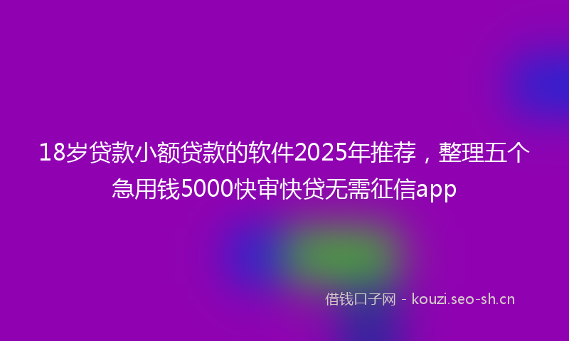 18岁贷款小额贷款的软件2025年推荐，整理五个急用钱5000快审快贷无需征信app