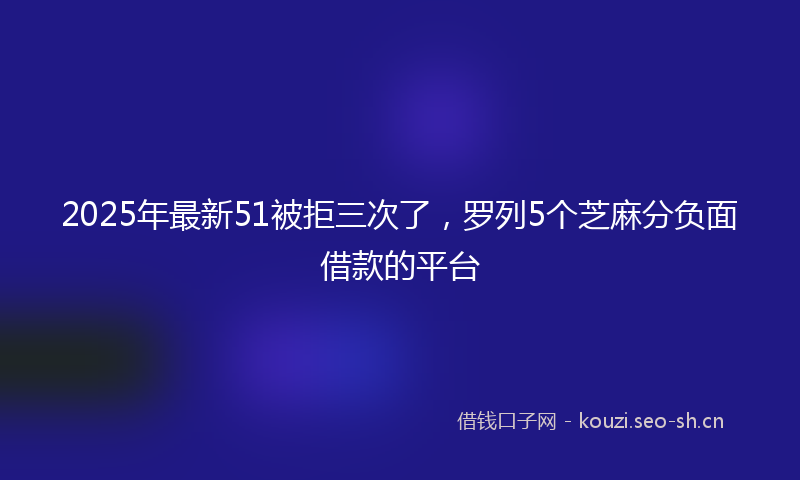 2025年最新51被拒三次了，罗列5个芝麻分负面借款的平台