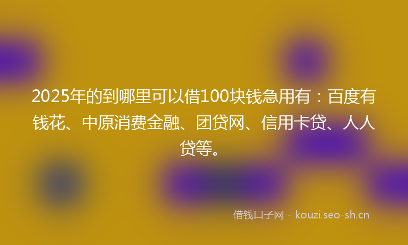 2025年的到哪里可以借100块钱急用有：百度有钱花、中原消费金融、团贷网、信用卡贷、人人贷等。