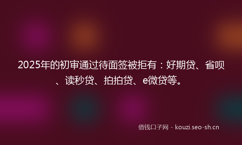 2025年的初审通过待面签被拒有：好期贷、省呗、读秒贷、拍拍贷、e微贷等。