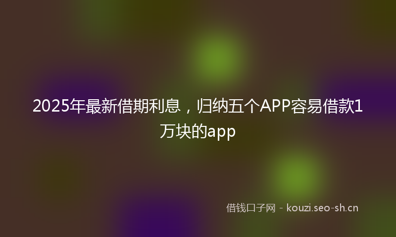 2025年最新借期利息，归纳五个APP容易借款1万块的app