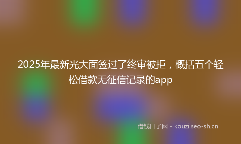 2025年最新光大面签过了终审被拒,概括五个轻松借款无征信记录的app