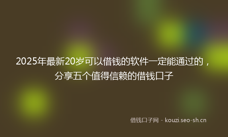 2025年最新20岁可以借钱的软件一定能通过的，分享五个值得信赖的借钱口子