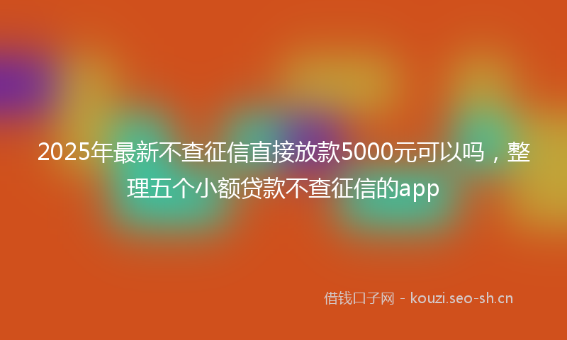 2025年最新不查征信直接放款5000元可以吗，整理五个小额贷款不查征信的app