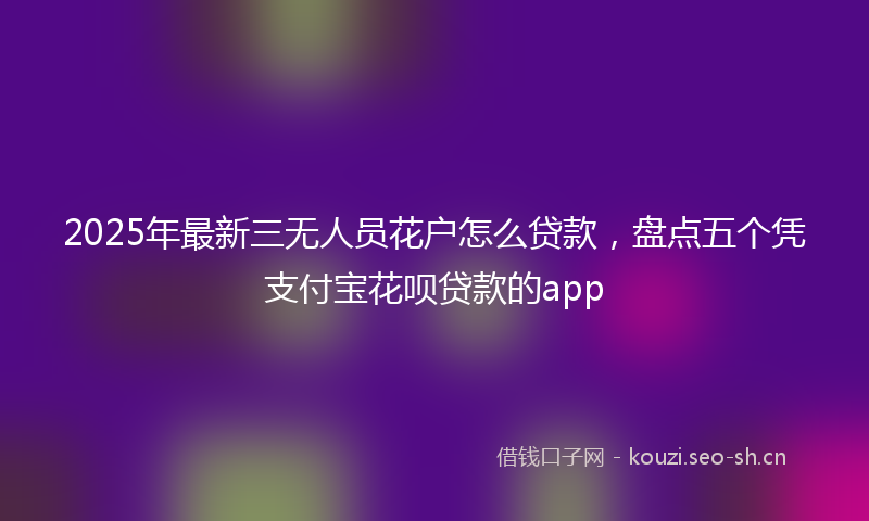 2025年最新三无人员花户怎么贷款，盘点五个凭支付宝花呗贷款的app