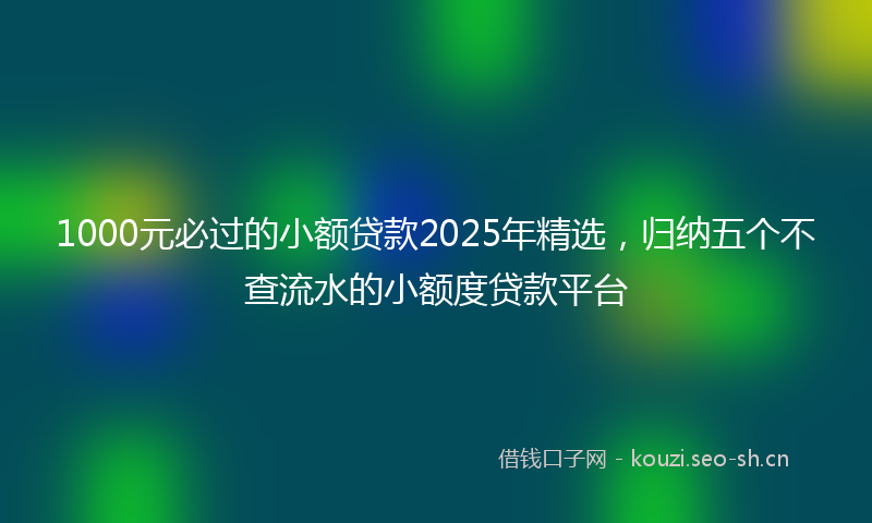 1000元必过的小额贷款2025年精选，归纳五个不查流水的小额度贷款平台