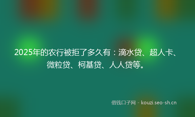 2025年的农行被拒了多久有：滴水贷、超人卡、微粒贷、柯基贷、人人贷等。