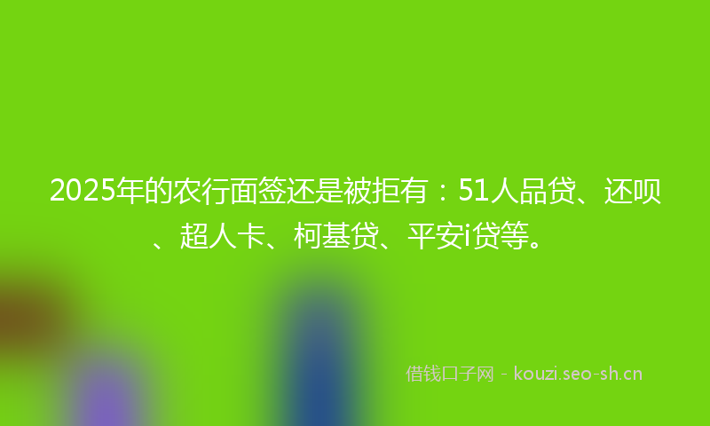2025年的农行面签还是被拒有：51人品贷、还呗、超人卡、柯基贷、平安i贷等。
