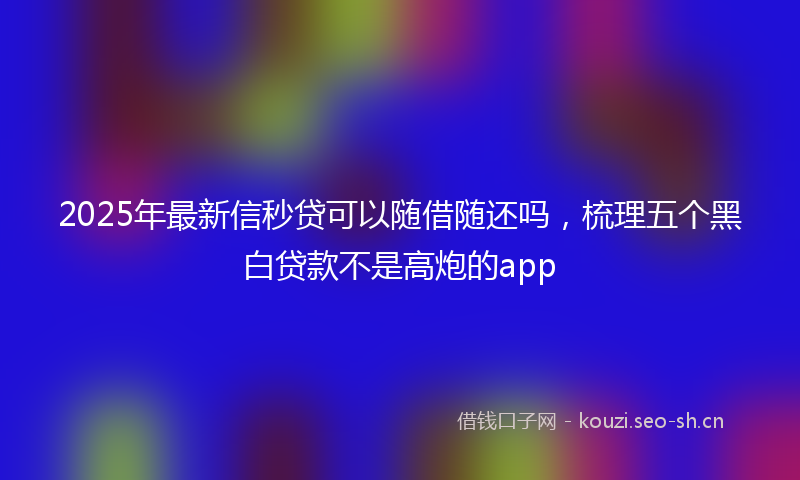 2025年最新信秒贷可以随借随还吗,梳理五个黑白贷款不是高炮的app