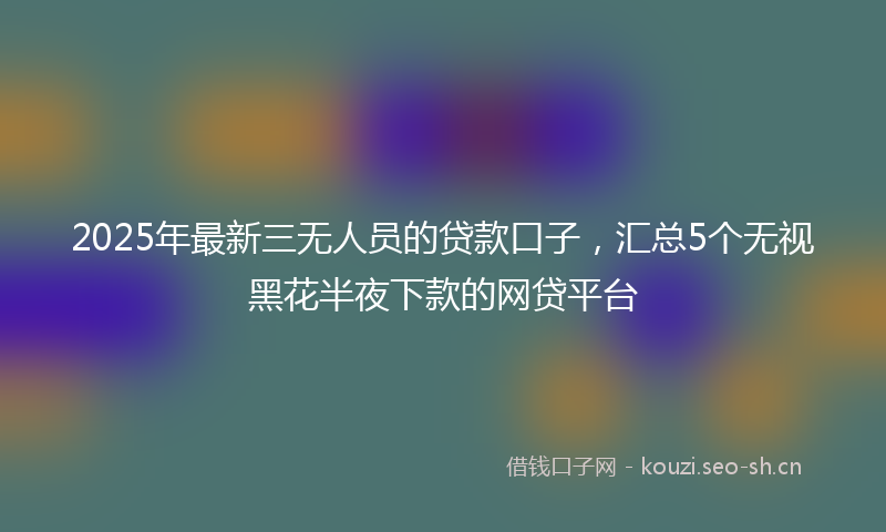 2025年最新三无人员的贷款口子，汇总5个无视黑花半夜下款的网贷平台