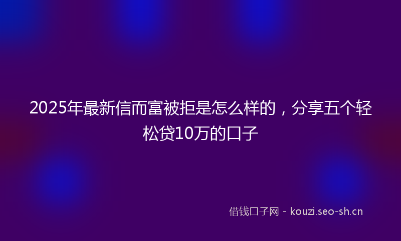 2025年最新信而富被拒是怎么样的，分享五个轻松贷10万的口子