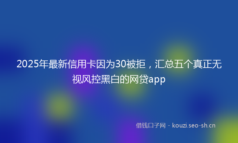 2025年最新信用卡因为30被拒，汇总五个真正无视风控黑白的网贷app