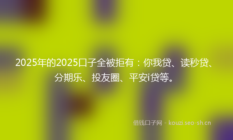 2025年的2025口子全被拒有：你我贷、读秒贷、分期乐、投友圈、平安i贷等。