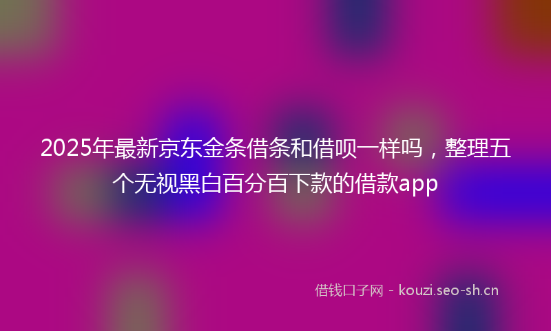 2025年最新京东金条借条和借呗一样吗,整理五个无视黑白百分百下款的借款app
