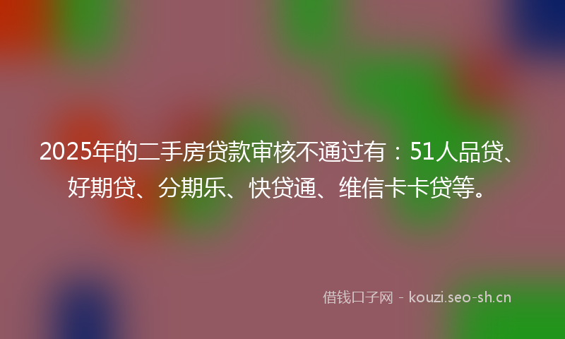 2025年的二手房贷款审核不通过有：51人品贷、好期贷、分期乐、快贷通、维信卡卡贷等。