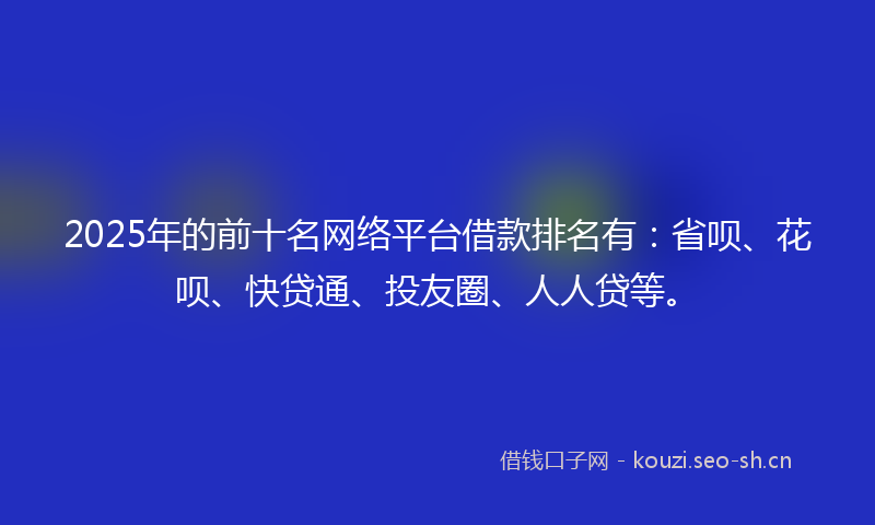 2025年的前十名网络平台借款排名有：省呗、花呗、快贷通、投友圈、人人贷等。