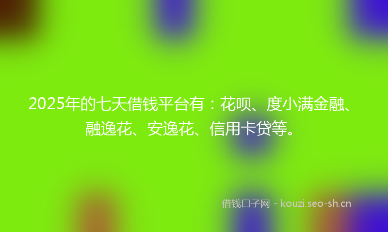 2025年的七天借钱平台有：花呗、度小满金融、融逸花、安逸花、信用卡贷等。